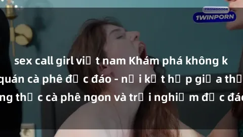 sex call girl việt nam Khám phá không khí độc đáo tại sex quán cà phê độc đáo - nơi kết hợp giữa thưởng thức cà phê ngon và trải nghiệm độc đáo của không gian sex shop.