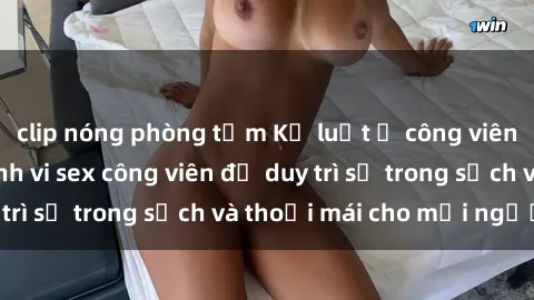 clip nóng phòng tắm Kỷ luật ở công viên: Chấn chỉnh hành vi sex công viên để duy trì sự trong sạch và thoải mái cho mọi người.