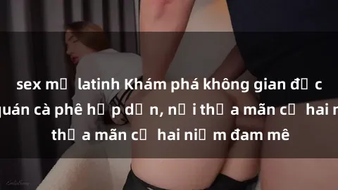 sex mỹ latinh Khám phá không gian độc đáo tại sex quán cà phê hấp dẫn, nơi thỏa mãn cả hai niềm đam mê