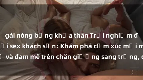 gái nóng bỏng khỏa thân Trải nghiệm đỉnh cao tình yêu tại sex khách sạn: Khám phá cảm xúc mới mẻ và đam mê trên chăn giường sang trọng, độc đáo, không giới hạn.