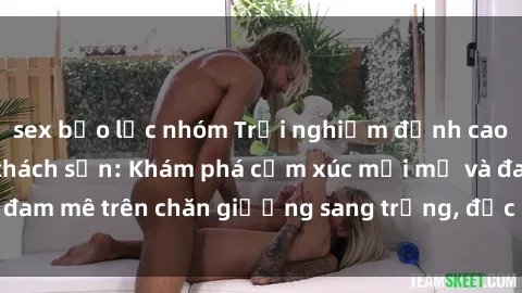 sex bạo lực nhóm Trải nghiệm đỉnh cao tình yêu tại sex khách sạn: Khám phá cảm xúc mới mẻ và đam mê trên chăn giường sang trọng, độc đáo, không giới hạn.