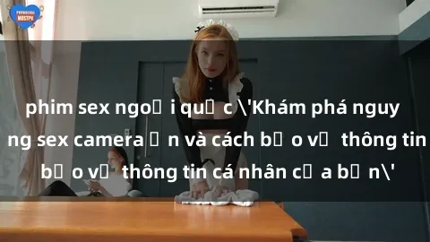 phim sex ngoại quốc 'Khám phá nguy cơ của việc sử dụng sex camera ẩn và cách bảo vệ thông tin cá nhân của bạn'