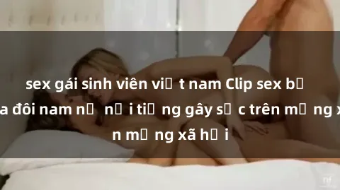 sex gái sinh viên việt nam Clip sex bị lộ của đôi nam nữ nổi tiếng gây sốc trên mạng xã hội