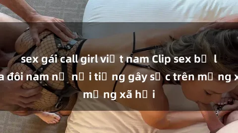 sex gái call girl việt nam Clip sex bị lộ của đôi nam nữ nổi tiếng gây sốc trên mạng xã hội