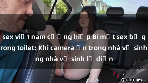 sex việt nam cưỡng hiếp Bí mật sex bị quay lén trong toilet: Khi camera ẩn trong nhà vệ sinh lộ diện