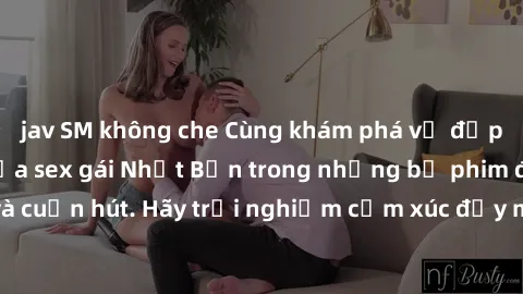 jav SM không che Cùng khám phá vẻ đẹp và sức gợi cảm của sex gái Nhật Bản trong những bộ phim đầy nghệ thuật và cuốn hút. Hãy trải nghiệm cảm xúc đầy mới mẻ và sống động từ những cảnh quay tinh tế và