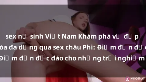 sex nữ sinh Việt Nam Khám phá vẻ đẹp tự nhiên và văn hóa đa dạng qua sex châu Phi: Điểm đến độc đáo cho những trải nghiệm khó quên