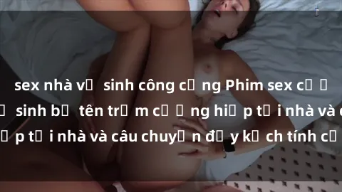 sex nhà vệ sinh công cộng Phim sex cưỡng hiếp vietsub: Nữ sinh bị tên trộm cưỡng hiếp tại nhà và câu chuyện đầy kịch tính của vietsub