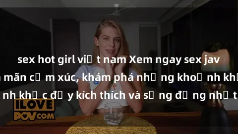 sex hot girl việt nam Xem ngay sex jav không che để thỏa mãn cảm xúc, khám phá những khoảnh khắc đầy kích thích và sống động nhất chỉ trong click!