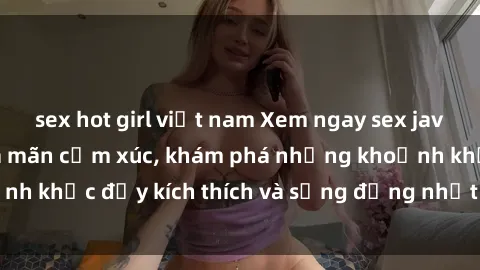 sex hot girl việt nam Xem ngay sex jav không che để thỏa mãn cảm xúc, khám phá những khoảnh khắc đầy kích thích và sống động nhất chỉ trong click!