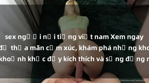 sex người nổi tiếng việt nam Xem ngay sex jav không che để thỏa mãn cảm xúc, khám phá những khoảnh khắc đầy kích thích và sống động nhất chỉ trong click!