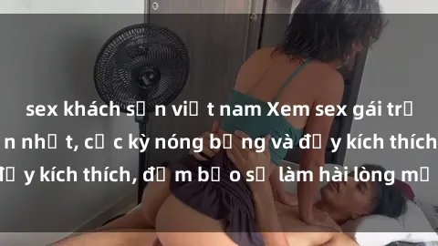 sex khách sạn việt nam Xem sex gái trẻ không che hấp dẫn nhất, cực kỳ nóng bỏng và đầy kích thích, đảm bảo sẽ làm hài lòng mọi người!