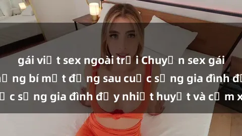 gái việt sex ngoài trời Chuyện sex gái Việt có chồng: Những bí mật đằng sau cuộc sống gia đình đầy nhiệt huyết và cảm xúc