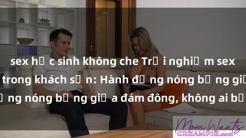 sex học sinh không che Trải nghiệm sex sinh viên sôi động trong khách sạn: Hành động nóng bỏng giữa đám đông, không ai bị bỏ lỡ