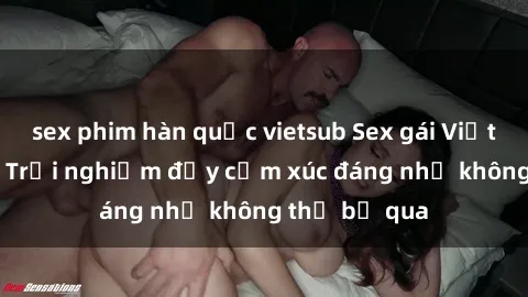 sex phim hàn quốc vietsub Sex gái Việt Nam có con: Trải nghiệm đầy cảm xúc đáng nhớ không thể bỏ qua