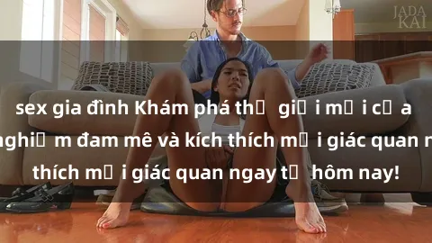 sex gia đình Khám phá thế giới mới của sex online: trải nghiệm đam mê và kích thích mọi giác quan ngay từ hôm nay!