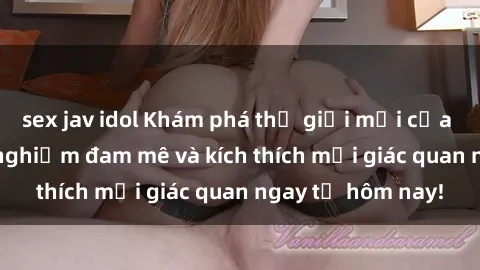 sex jav idol Khám phá thế giới mới của sex online: trải nghiệm đam mê và kích thích mọi giác quan ngay từ hôm nay!