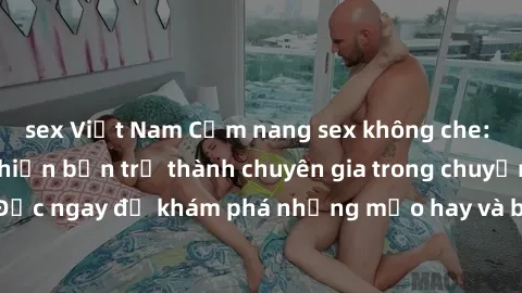 sex Việt Nam Cẩm nang sex không che: Những bí quyết khiến bạn trở thành chuyên gia trong chuyện ấy! Đọc ngay để khám phá những mẹo hay và bí quyết tình dục không che.