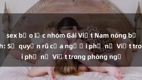 sex bạo lực nhóm Gái Việt Nam nóng bỏng khi làm tình: Sự quyến rũ của người phụ nữ Việt trong phòng ngủ