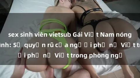 sex sinh viên vietsub Gái Việt Nam nóng bỏng khi làm tình: Sự quyến rũ của người phụ nữ Việt trong phòng ngủ