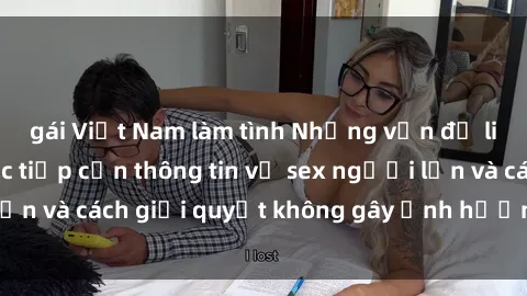 gái Việt Nam làm tình Những vấn đề liên quan đến việc tiếp cận thông tin về sex người lớn và cách giải quyết không gây ảnh hưởng đến trẻ em