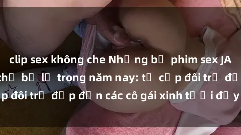 clip sex không che Những bộ phim sex JAV hot nhất không thể bỏ lỡ trong năm nay: từ cặp đôi trẻ đẹp đến các cô gái xinh tươi đầy sức hút.