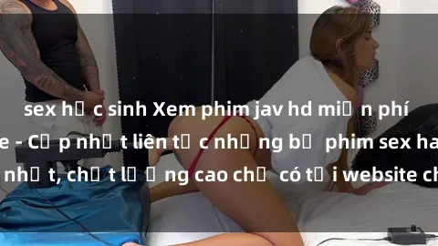 sex học sinh Xem phim jav hd miễn phí đỉnh cao không che - Cập nhật liên tục những bộ phim sex hay nhất, chất lượng cao chỉ có tại website chuyên nghiệp hàng đầu.