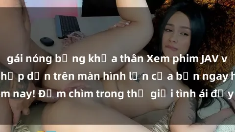 gái nóng bỏng khỏa thân Xem phim JAV vietsub mới nhất và hấp dẫn trên màn hình lớn của bạn ngay hôm nay! Đắm chìm trong thế giới tình ái đầy nóng bỏng và kích thích.