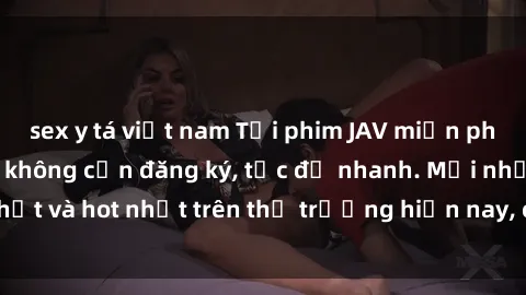 sex y tá việt nam Tải phim JAV miễn phí chất lượng cao, không cần đăng ký, tốc độ nhanh. Mới nhất và hot nhất trên thị trường hiện nay, cập nhật hàng ngày.