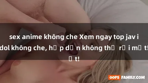 sex anime không che Xem ngay top jav idol không che, hấp dẫn không thể rời mắt!