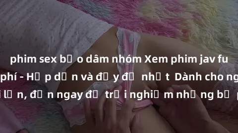 phim sex bạo dâm nhóm Xem phim jav full HD online miễn phí - Hấp dẫn và đầy đủ nhất  Dành cho người lớn, đến ngay để trải nghiệm những bộ phim hấp dẫn và hấp dẫn.