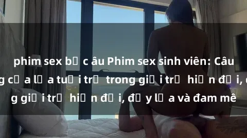 phim sex bắc âu Phim sex sinh viên: Câu chuyện nóng bỏng của lứa tuổi trẻ trong giới trẻ hiện đại, đầy lửa và đam mê