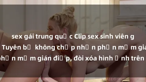 sex gái trung quốc Clip sex sinh viên gây sốt mạng xã hội: Tuyên bố không chấp nhận phần mềm gián điệp, đòi xóa hình ảnh trên internet
