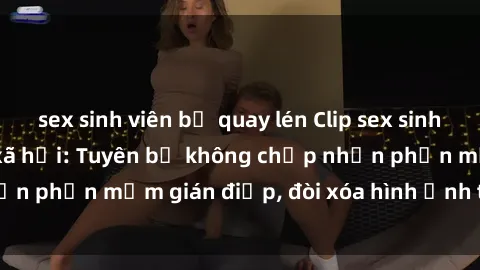 sex sinh viên bị quay lén Clip sex sinh viên gây sốt mạng xã hội: Tuyên bố không chấp nhận phần mềm gián điệp, đòi xóa hình ảnh trên internet