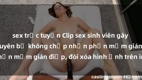 sex trực tuyến Clip sex sinh viên gây sốt mạng xã hội: Tuyên bố không chấp nhận phần mềm gián điệp, đòi xóa hình ảnh trên internet