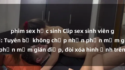 phim sex học sinh Clip sex sinh viên gây sốt mạng xã hội: Tuyên bố không chấp nhận phần mềm gián điệp, đòi xóa hình ảnh trên internet