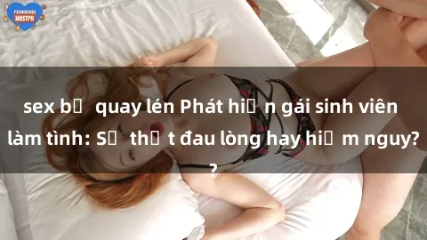 sex bị quay lén Phát hiện gái sinh viên làm tình: Sự thật đau lòng hay hiểm nguy?