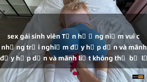sex gái sinh viên Tận hưởng niềm vui của sex với gái trẻ: những trải nghiệm đầy hấp dẫn và mãnh liệt không thể bỏ lỡ