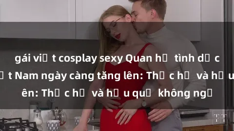 gái việt cosplay sexy Quan hệ tình dục của nữ sinh Việt Nam ngày càng tăng lên: Thực hư và hậu quả không ngờ