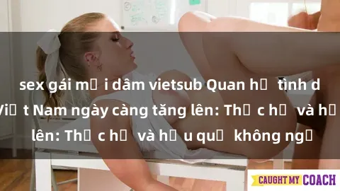sex gái mại dâm vietsub Quan hệ tình dục của nữ sinh Việt Nam ngày càng tăng lên: Thực hư và hậu quả không ngờ