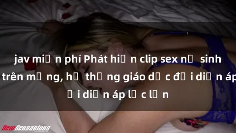 jav miễn phí Phát hiện clip sex nữ sinh gây sốc trên mạng, hệ thống giáo dục đối diện áp lực lớn