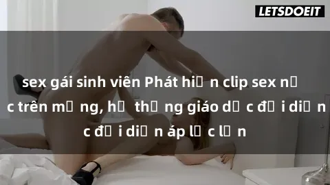 sex gái sinh viên Phát hiện clip sex nữ sinh gây sốc trên mạng, hệ thống giáo dục đối diện áp lực lớn