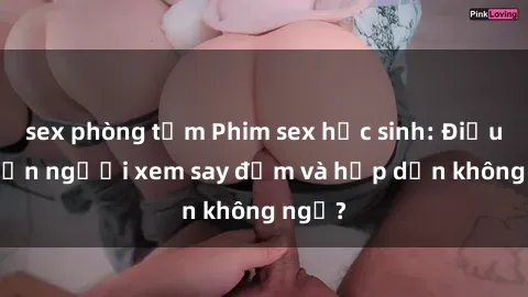 sex phòng tắm Phim sex học sinh: Điều gì khiến người xem say đắm và hấp dẫn không ngờ?
