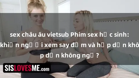 sex châu âu vietsub Phim sex học sinh: Điều gì khiến người xem say đắm và hấp dẫn không ngờ?