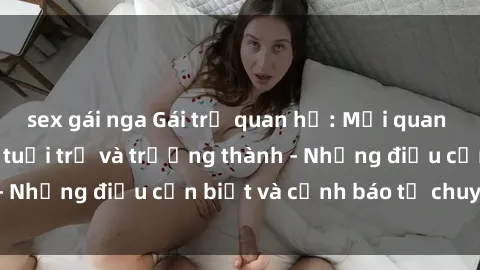 sex gái nga Gái trẻ quan hệ: Mối quan hệ khác biệt giữa tuổi trẻ và trưởng thành - Những điều cần biết và cảnh báo từ chuyên gia