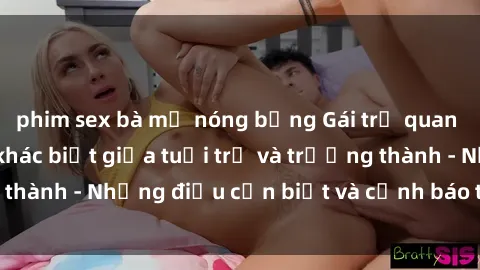 phim sex bà mẹ nóng bỏng Gái trẻ quan hệ: Mối quan hệ khác biệt giữa tuổi trẻ và trưởng thành - Những điều cần biết và cảnh báo từ chuyên gia