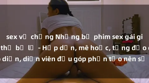 sex vợ chồng Những bộ phim sex gái già đỉnh cao không thể bỏ lỡ - Hấp dẫn, mê hoặc, từng đạo diễn, diễn viên đều góp phần tạo nên sự hấp dẫn, kích thích.