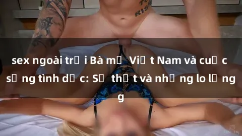 sex ngoài trời Bà mẹ Việt Nam và cuộc sống tình dục: Sự thật và những lo lắng