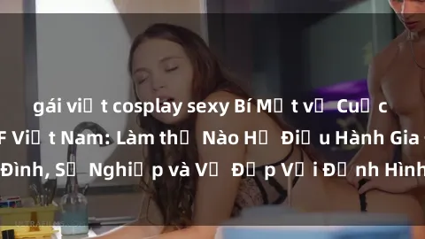 gái việt cosplay sexy Bí Mật về Cuộc Sống Của Các MILF Việt Nam: Làm thế Nào Họ Điều Hành Gia Đình, Sự Nghiệp và Vẻ Đẹp Với Định Hình Văn Hóa Đương Đại