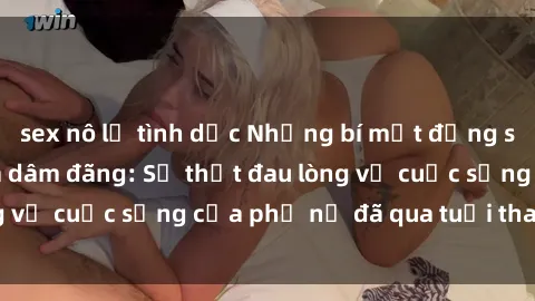 sex nô lệ tình dục Những bí mật đằng sau vẻ ngoài gái già dâm đãng: Sự thật đau lòng về cuộc sống của phụ nữ đã qua tuổi thanh xuân